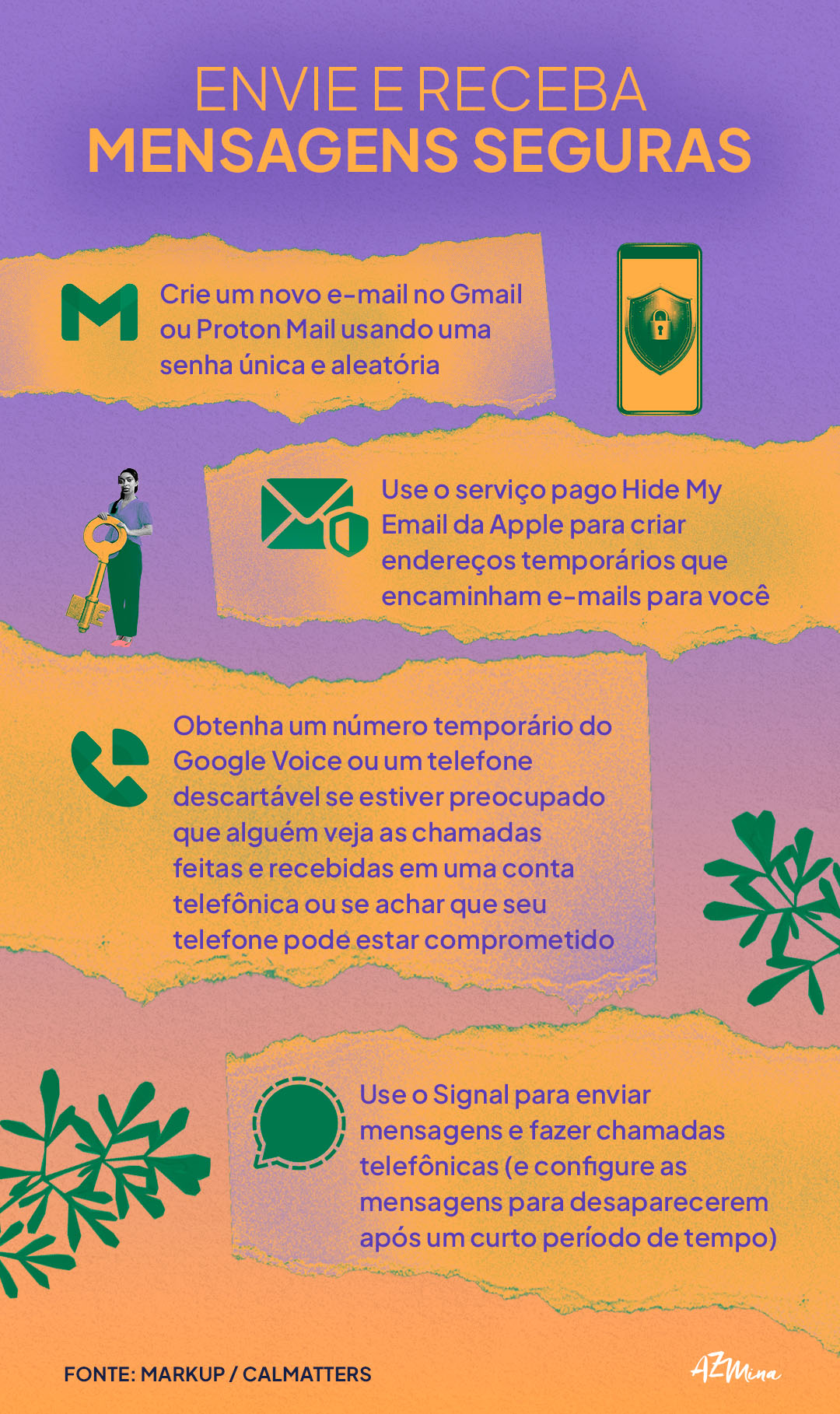 Envie e Receba Mensagens Seguras Crie um novo e-mail no Gmail ou Proton Mail usando uma senha única e aleatória. Use o serviço pago Hide My Email da Apple para criar endereços temporários que encaminham e-mails para você. Obtenha um número temporário do Google Voice ou um telefone descartável se estiver preocupado que alguém veja as chamadas feitas e recebidas em uma conta telefônica ou se achar que seu telefone pode estar comprometido. Use o Signal para enviar mensagens e fazer chamadas telefônicas (e configure as mensagens para desaparecerem após um curto período de tempo).