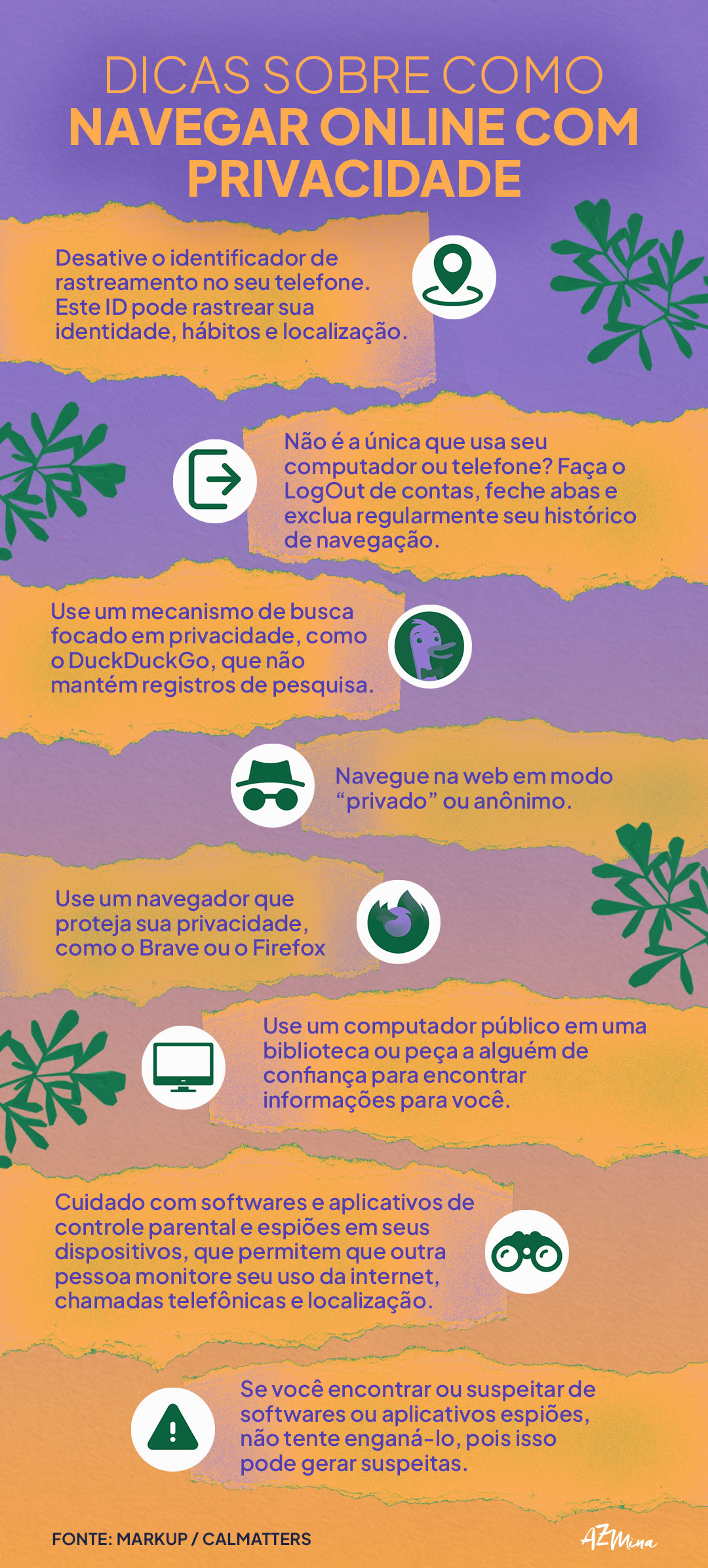 Dicas sobre como navegar online com privacidade Desative o identificador de rastreamento no seu telefone. Este ID pode rastrear sua identidade, hábitos e localização. Não é a única que usa seu computador ou telefone? Faça o LogOut de contas, feche abas e exclua regularmente seu histórico de navegação. Use um mecanismo de busca focado em privacidade, como o DuckDuckGo, que não mantém registros de pesquisa. Navegue na web em modo “privado” ou anônimo. Use um navegador que proteja sua privacidade, como o Brave ou o Firefox Focus. Use um computador público em uma biblioteca ou peça a alguém de confiança para encontrar informações para você. Cuidado com softwares e aplicativos de controle parental e espiões em seus dispositivos, que permitem que outra pessoa monitore seu uso da internet, chamadas telefônicas e localização. Se você encontrar ou suspeitar de softwares ou aplicativos espiões, não tente enganá-lo, pois isso pode gerar suspeitas.