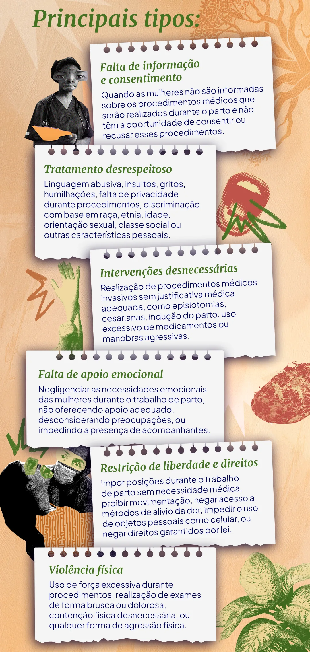 A imagem explica os principais tipos de violência obstétrica: Falta de informação e consentimento Quando as mulheres não são informadas sobre os procedimentos médicos que serão realizados durante o parto e não têm a oportunidade de consentir ou recusar esses procedimentos. Tratamento desrespeitoso Linguagem abusiva, insultos, gritos, humilhações, falta de privacidade durante procedimentos, discriminação com base em raça, etnia, idade, orientação sexual, classe social ou outras características pessoais. Intervenções desnecessárias Realização de procedimentos médicos invasivos sem justificativa médica adequada, como episiotomias, cesarianas, indução do parto, uso excessivo de medicamentos ou manobras agressivas. Falta de apoio emocional Negligenciar as necessidades emocionais das mulheres durante o trabalho de parto e parto, não oferecendo apoio adequado, desconsiderando preocupações, ou impedindo a presença de acompanhantes. Restrição de liberdade e direitos Impor posições durante o trabalho de parto sem necessidade médica, proibir movimentação, negar acesso a métodos de alívio da dor, impedir o uso de objetos pessoais como celular, ou negar direitos garantidos por lei. Violência física Uso de força excessiva durante procedimentos, realização de exames de forma brusca ou dolorosa, contenção física desnecessária, ou qualquer forma de agressão física.