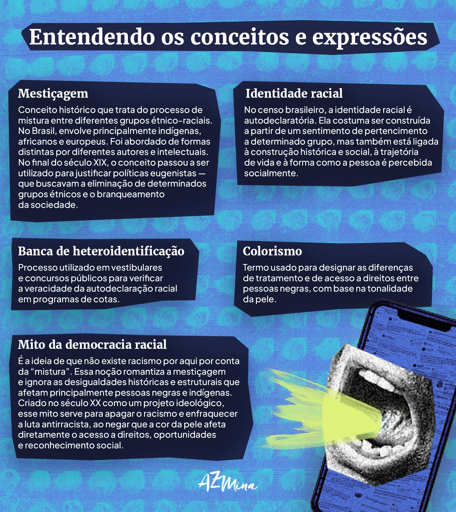 Entendendo os conceitos e expressões Mestiçagem Conceito histórico que trata do processo de mistura entre diferentes grupos étnico-raciais. No Brasil, envolve principalmente indígenas, africanos e europeus. Foi abordado de formas distintas por diferentes autores e intelectuais. No final do século XIX, o conceito passou a ser utilizado para justificar políticas eugenistas — que buscavam a eliminação de determinados grupos étnicos e o branqueamento da sociedade. Identidade racial No censo brasileiro, a identidade racial é autodeclaratória. Ela costuma ser construída a partir de um sentimento de pertencimento a determinado grupo, mas também está ligada à construção histórica e social, à trajetória de vida e à forma como a pessoa é percebida socialmente. Banca de heteroidentificação Processo utilizado em vestibulares e concursos públicos para verificar a veracidade da autodeclaração racial em programas de cotas. Colorismo Termo usado para designar as diferenças de tratamento e de acesso a direitos entre pessoas negras, com base na tonalidade da pele. Mito da democracia racial É a ideia de que não existe racismo por aqui por conta da “mistura”. Essa noção romantiza a mestiçagem e ignora as desigualdades históricas e estruturais que afetam principalmente pessoas negras e indígenas. Criado no século XX como um projeto ideológico, esse mito serve para apagar o racismo e enfraquecer a luta antirracista, ao negar que a cor da pele afeta diretamente o acesso a direitos, oportunidades e reconhecimento social.
