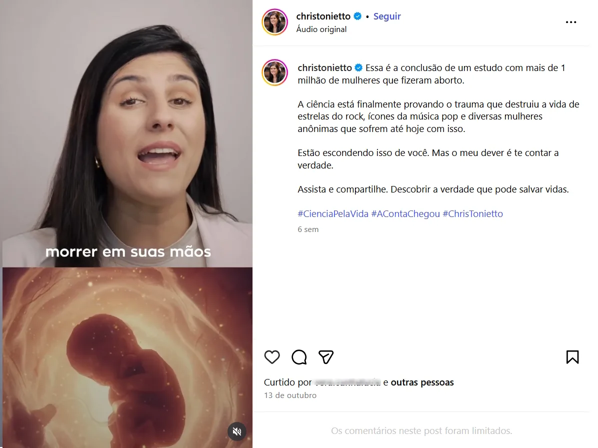 Publicação no Instagram composta por um vídeo e um texto na legenda. No vídeo, a deputada Chris Tonietto fala diretamente para a câmera. Na parte inferior do quadro, há legendas sobrepostas com a frase “morrer em suas mãos”. Abaixo do depoimento, o vídeo exibe a imagem ilustrada de um feto em ambiente uterino, com luzes em tons alaranjados.
Na legenda, o texto afirma:
“Essa é a conclusão de um estudo com mais de 1 milhão de mulheres que fizeram aborto.
A ciência está finalmente provando o trauma que destruiu a vida de estrelas do rock, ícones da música pop e diversas mulheres anônimas que sofrem até hoje com isso. Estão escondendo isso de você. Mas o meu dever é te contar a verdade.
Assista e compartilhe. Descobrir a verdade que pode salvar vidas.”