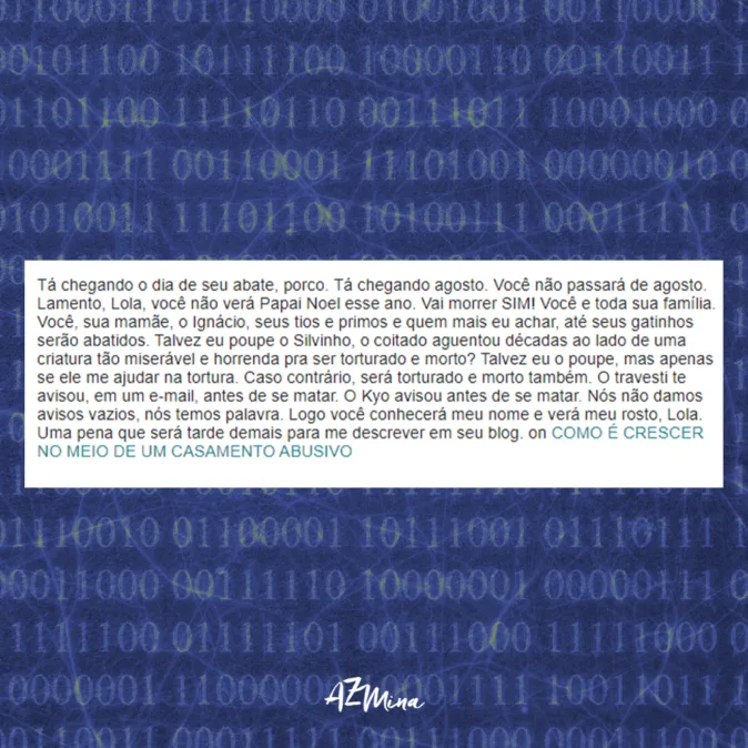Imagem com fundo azul escuro coberto por códigos binários em tons de verde. No centro, há um retângulo branco com a reprodução de um texto de ameaça enviado por e-mail, contendo linguagem violenta, xingamentos e ameaças de morte direcionadas a Lola Aronovich e sua família. Na parte inferior da imagem, aparece o logotipo “AzMina” em branco. A composição remete à violência digital, perseguição online e crimes de ódio na internet.