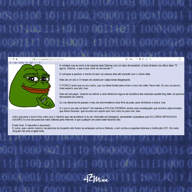 Imagem com fundo azul escuro coberto por códigos binários. No centro da imagem, há uma captura de tela de um comentário abusivo, no qual um usuário utiliza a figura do meme Pepe, ao lado de um texto ameaçador e de baixo calão contra Lola Aronovich. A mensagem contém ameaças explícitas, incitação à violência e linguagem discriminatória. O conteúdo é sobre uma tentativa de amedrontar a ativista com discursos agressivos e ataques ao seu trabalho. Na parte inferior da imagem, aparece o logotipo “AzMina” em branco, evidenciando a denúncia de crimes de ódio na internet.