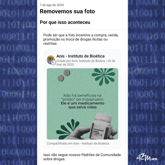 Imagem com fundo azul escuro coberto por códigos binários. No centro, há uma captura de tela de uma postagem que mostra uma notificação dizendo "Removemos sua foto" com a justificativa de que a imagem pode incentivar a compra, venda ou troca de drogas ilícitas. Abaixo, há uma imagem do post do "Instituto de Bioética - Anis", com um frasco de misoprostol e o texto "Não há benefícios na 'prisão' do misoprostol. Ele é um medicamento que salva vidas". A imagem denuncia a censura de conteúdo informativo sobre saúde reprodutiva, com o logotipo “AzMina” visível na parte inferior.