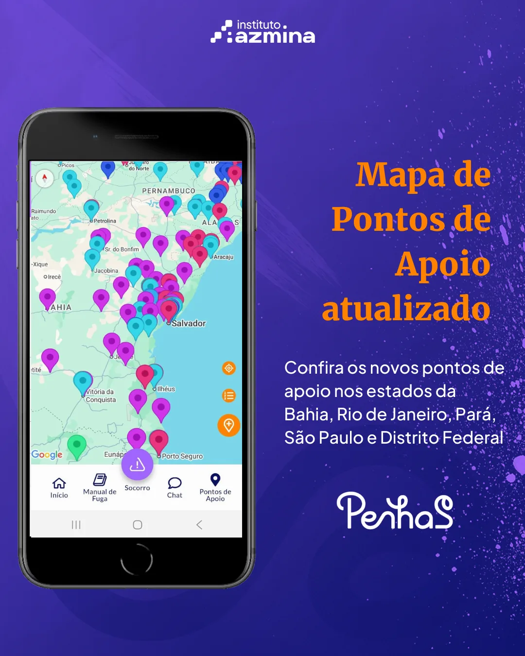 Arte com fundo em degradê roxo e azul, com textura de respingos e pontos luminosos. No topo, aparece o logotipo “instituto azmina”.

À esquerda, há a imagem de um celular exibindo a tela do aplicativo PenhaS. Na tela, aparece um mapa do Brasil com foco na região Nordeste, especialmente Bahia e arredores, com diversos marcadores coloridos indicando pontos de apoio. Na parte inferior do aplicativo, há um menu com ícones e textos como “Início”, “Manual de Fuga”, “Socorro”, “Chat” e “Pontos de Apoio”.

À direita, em destaque, está o texto em laranja: “Mapa de Pontos de Apoio atualizado”. Abaixo, em branco, lê-se: “Confira os novos pontos de apoio nos estados da Bahia, Rio de Janeiro, Pará, São Paulo e Distrito Federal”.

Na parte inferior, aparece o nome do aplicativo em destaque: “PenhaS”.
